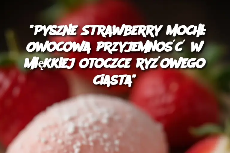 “Pyszne Strawberry Mochi: Owocowa przyjemność w miękkiej otoczce ryżowego ciasta”